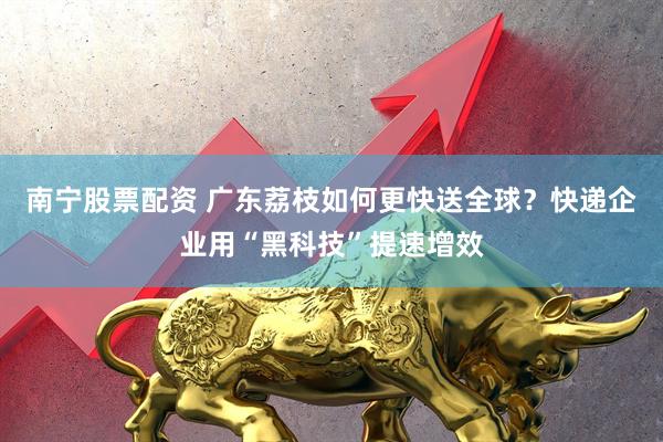 南宁股票配资 广东荔枝如何更快送全球？快递企业用“黑科技”提速增效
