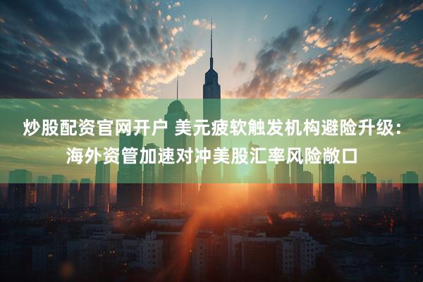 炒股配资官网开户 美元疲软触发机构避险升级：海外资管加速对冲美股汇率风险敞口