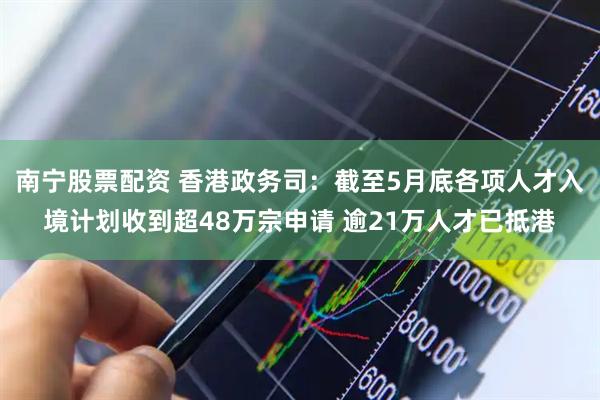 南宁股票配资 香港政务司：截至5月底各项人才入境计划收到超48万宗申请 逾21万人才已抵港