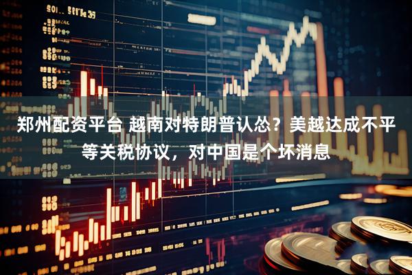 郑州配资平台 越南对特朗普认怂？美越达成不平等关税协议，对中国是个坏消息