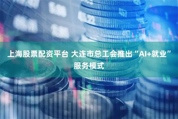 上海股票配资平台 大连市总工会推出“AI+就业”服务模式