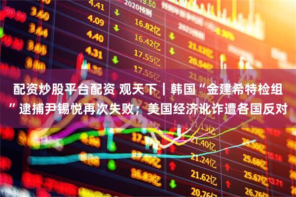 配资炒股平台配资 观天下｜韩国“金建希特检组”逮捕尹锡悦再次失败；美国经济讹诈遭各国反对