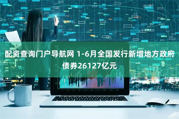 配资查询门户导航网 1-6月全国发行新增地方政府债券26127亿元