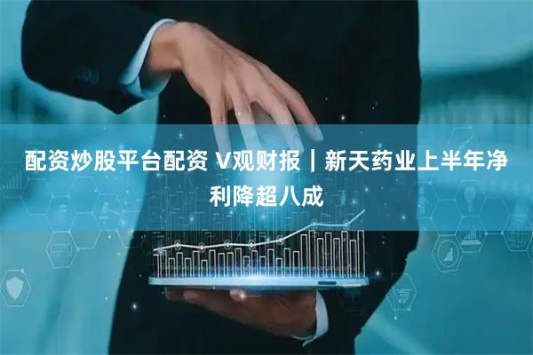 配资炒股平台配资 V观财报｜新天药业上半年净利降超八成