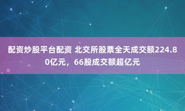 配资炒股平台配资 北交所股票全天成交额224.80亿元，66股成交额超亿元