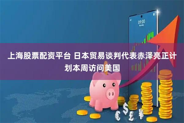 上海股票配资平台 日本贸易谈判代表赤泽亮正计划本周访问美国