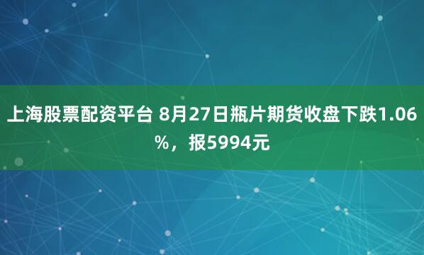 上海股票配资平台 8月27日瓶片期货收盘下跌1.06%，报5994元