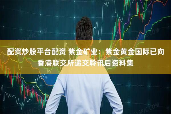 配资炒股平台配资 紫金矿业：紫金黄金国际已向香港联交所递交聆讯后资料集