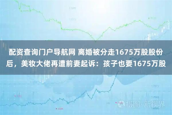 配资查询门户导航网 离婚被分走1675万股股份后，美妆大佬再遭前妻起诉：孩子也要1675万股