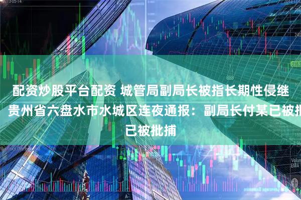 配资炒股平台配资 城管局副局长被指长期性侵继女，贵州省六盘水市水城区连夜通报：副局长付某已被批捕
