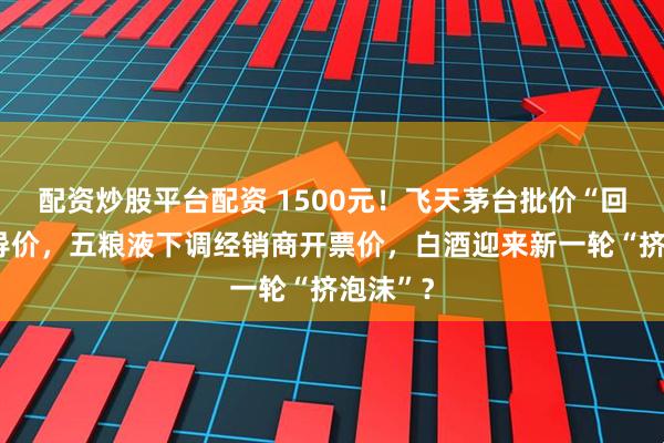 配资炒股平台配资 1500元！飞天茅台批价“回归”指导价，五粮液下调经销商开票价，白酒迎来新一轮“挤泡沫”？