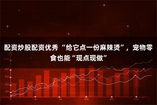 配资炒股配资优秀 “给它点一份麻辣烫”，宠物零食也能“现点现做”