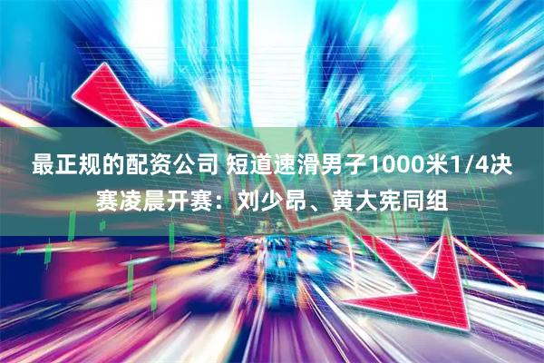 最正规的配资公司 短道速滑男子1000米1/4决赛凌晨开赛：刘少昂、黄大宪同组