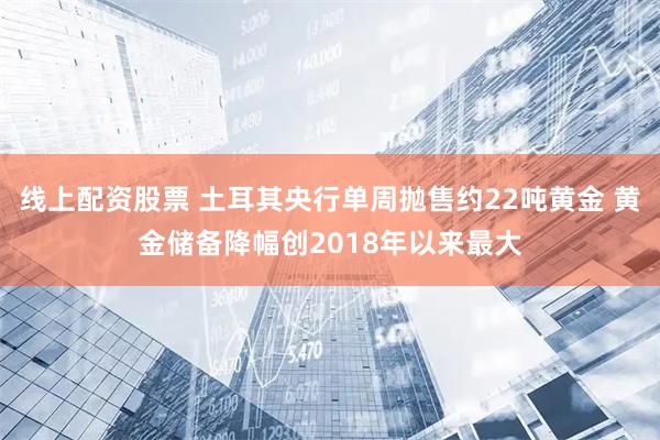 线上配资股票 土耳其央行单周抛售约22吨黄金 黄金储备降幅创2018年以来最大