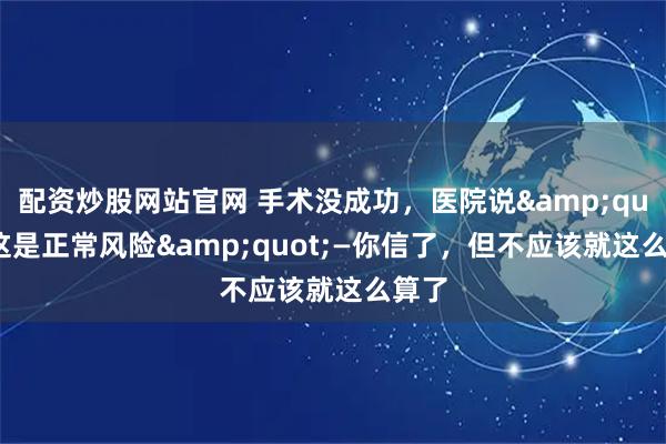 配资炒股网站官网 手术没成功，医院说"这是正常风险"—你信了，但不应该就这么算了