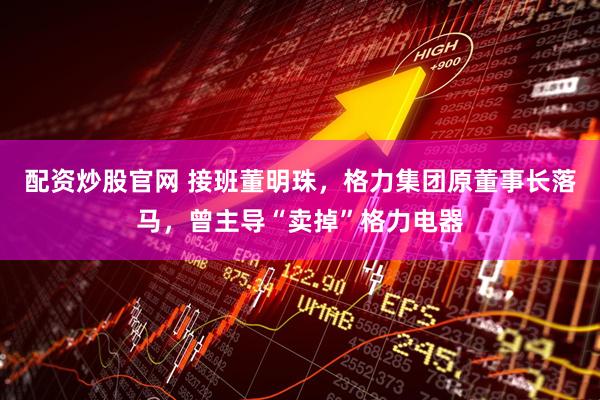 配资炒股官网 接班董明珠,格力集团原董事长落马,曾主导“卖掉”格力电器