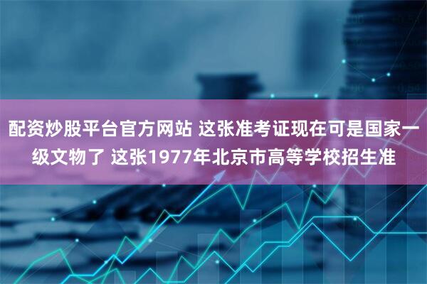 配资炒股平台官方网站 这张准考证现在可是国家一级文物了 这张1977年北京市高等学校招生准