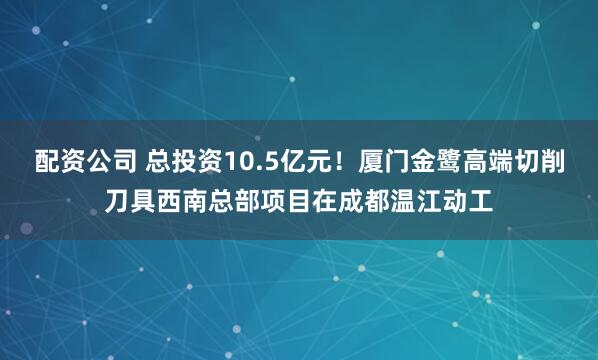 配资公司 总投资10.5亿元！厦门金鹭高端切削刀具西南总部项目在成都温江动工