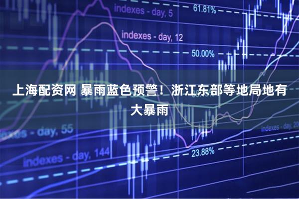 上海配资网 暴雨蓝色预警！浙江东部等地局地有大暴雨