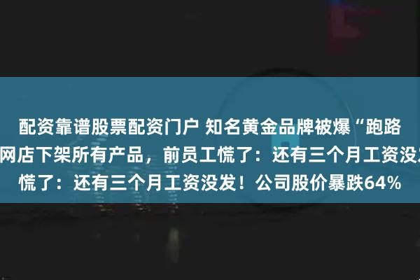 配资靠谱股票配资门户 知名黄金品牌被爆“跑路”，创始人夫妇失联，网店下架所有产品，前员工慌了：还有三个月工资没发！公司股价暴跌64%
