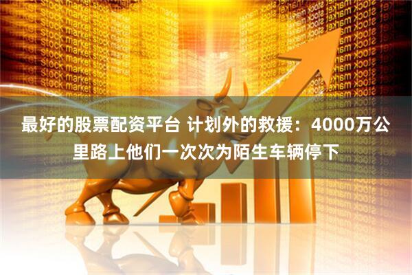 最好的股票配资平台 计划外的救援：4000万公里路上他们一次次为陌生车辆停下