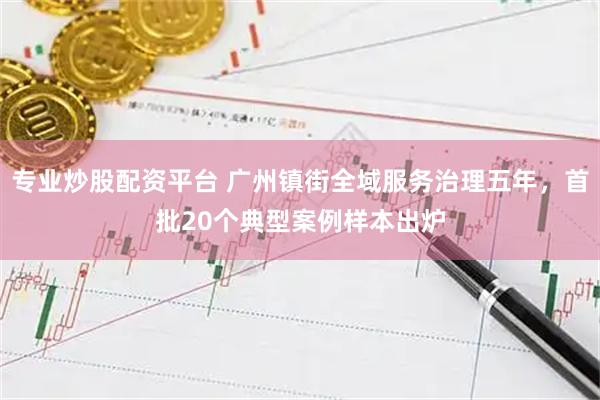 专业炒股配资平台 广州镇街全域服务治理五年，首批20个典型案例样本出炉