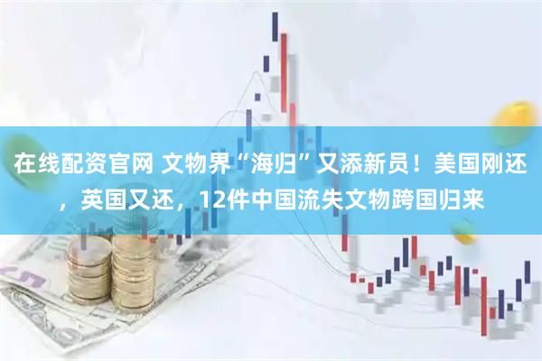 在线配资官网 文物界“海归”又添新员！美国刚还，英国又还，12件中国流失文物跨国归来