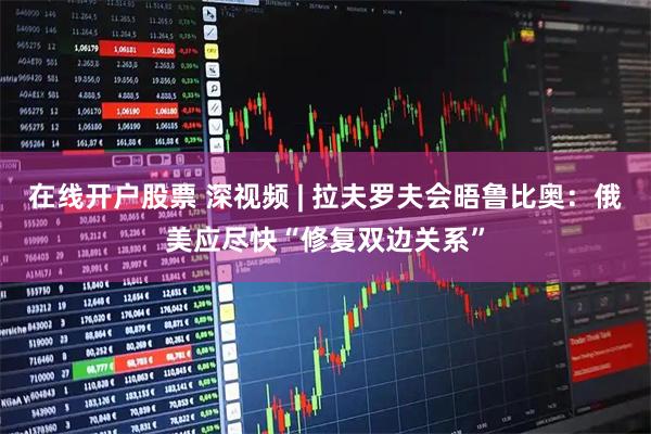 在线开户股票 深视频 | 拉夫罗夫会晤鲁比奥：俄美应尽快“修复双边关系”
