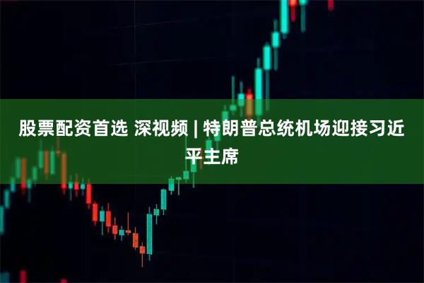 股票配资首选 深视频 | 特朗普总统机场迎接习近平主席